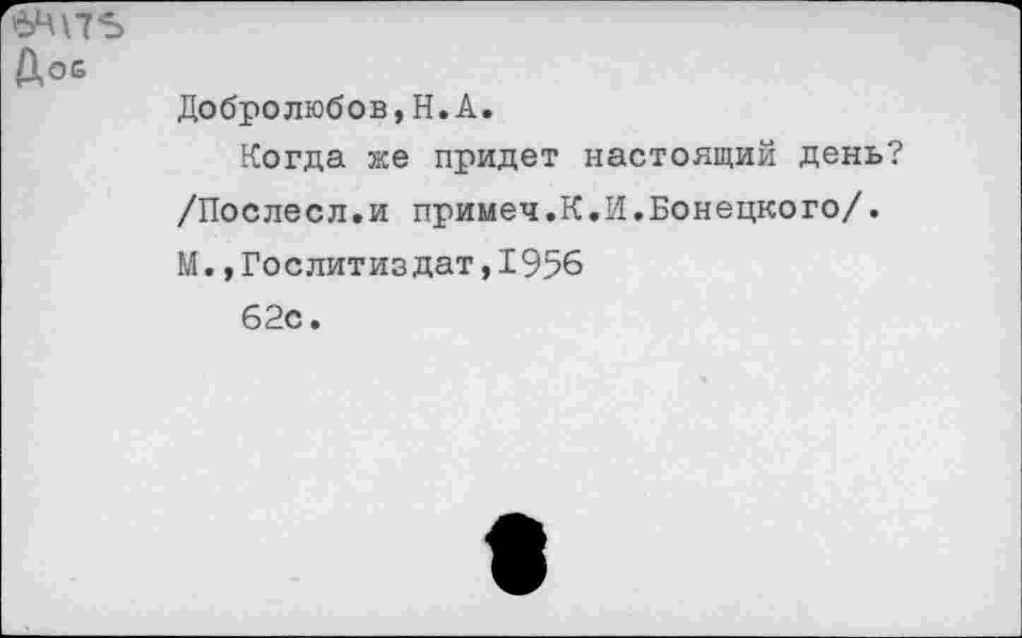 ﻿Дое
Добролюбов,Н.А.
Когда же придет настоящий день?
/Послесл.и примеч.К.И.Донецкого/.
М.,Гослитиздат,1956
62с.